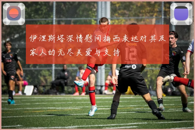 伊涅斯塔深情慰问梅西表达对其及家人的无尽关爱与支持