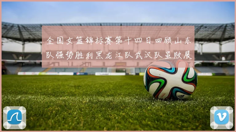 全国女篮锦标赛第十四日回顾山东队强势胜利黑龙江队武汉队虽败展现顽强精神
