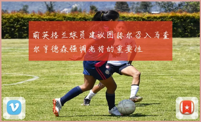 前英格兰球员建议图赫尔召入马奎尔亨德森强调老将的重要性
