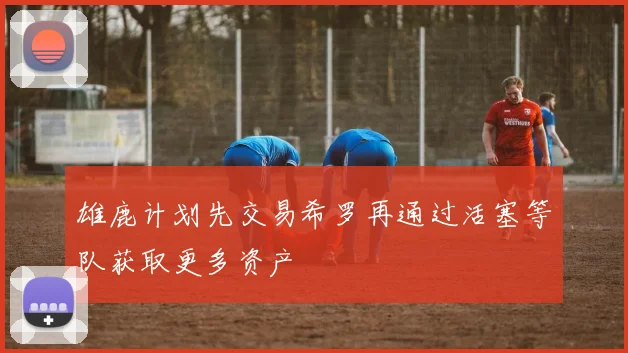 雄鹿计划先交易希罗再通过活塞等队获取更多资产