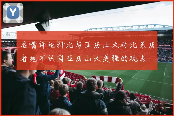 名嘴评论科比与亚历山大对比亲历者绝不认同亚历山大更强的观点
