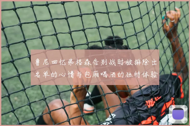 鲁尼回忆弗格森告别战时被排除出名单的心情与包厢喝酒的独特体验