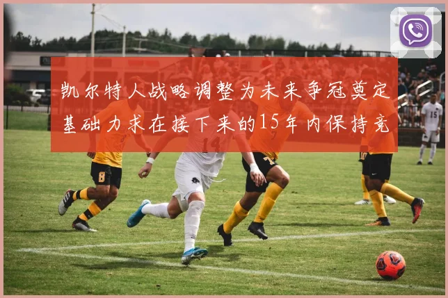 凯尔特人战略调整为未来争冠奠定基础力求在接下来的15年内保持竞争优势