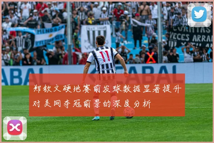 郑钦文硬地赛前发球数据显著提升对美网夺冠前景的深度分析