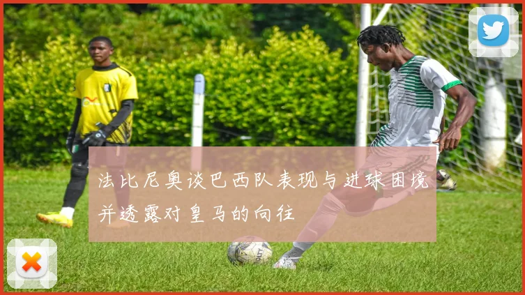 法比尼奥谈巴西队表现与进球困境并透露对皇马的向往