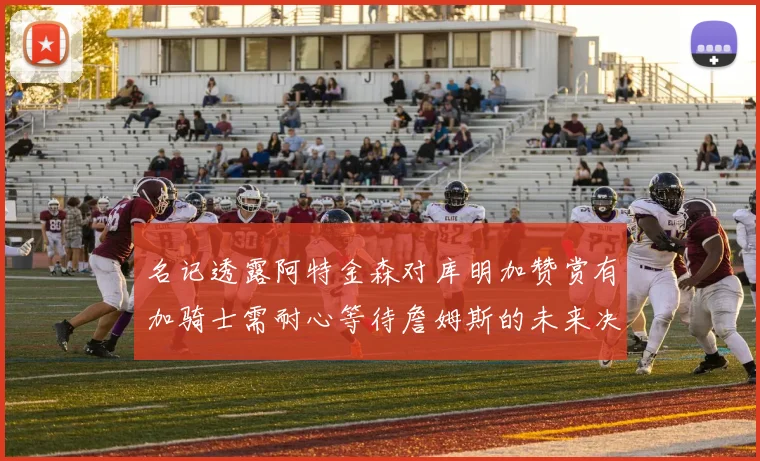 名记透露阿特金森对库明加赞赏有加骑士需耐心等待詹姆斯的未来决定