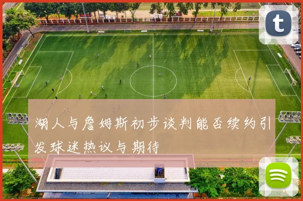 湖人与詹姆斯初步谈判能否续约引发球迷热议与期待