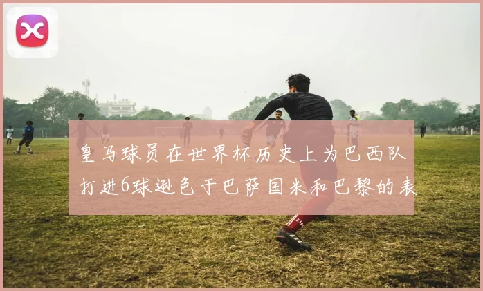 皇马球员在世界杯历史上为巴西队打进6球逊色于巴萨国米和巴黎的表现