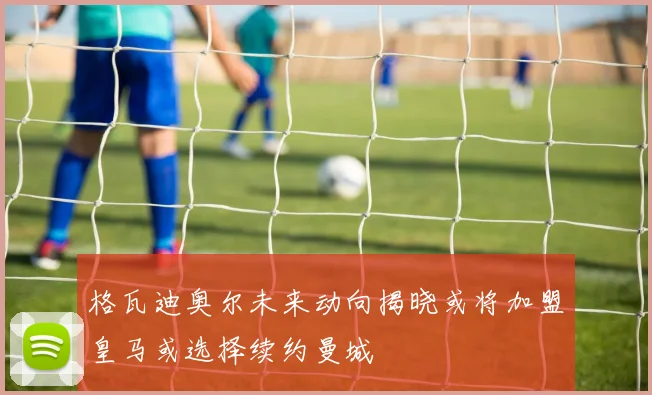 格瓦迪奥尔未来动向揭晓或将加盟皇马或选择续约曼城