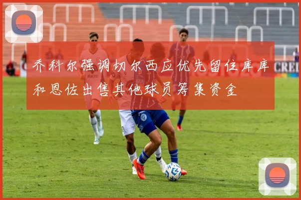 乔科尔强调切尔西应优先留住库库和恩佐出售其他球员筹集资金