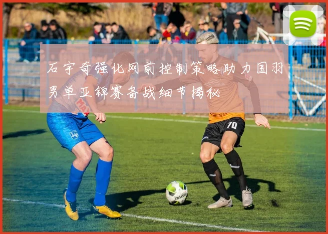 石宇奇强化网前控制策略助力国羽男单亚锦赛备战细节揭秘