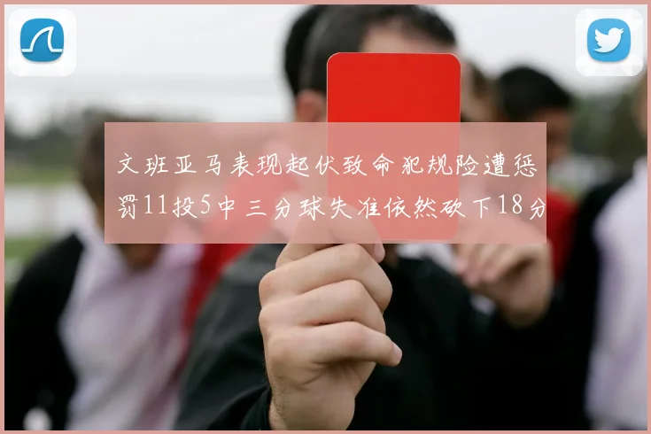 文班亚马表现起伏致命犯规险遭惩罚11投5中三分球失准依然砍下18分5板2帽