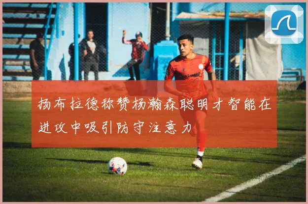 扬布拉德称赞杨瀚森聪明才智能在进攻中吸引防守注意力