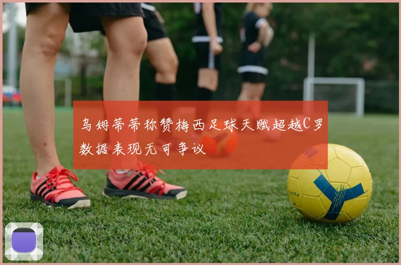 乌姆蒂蒂称赞梅西足球天赋超越C罗数据表现无可争议