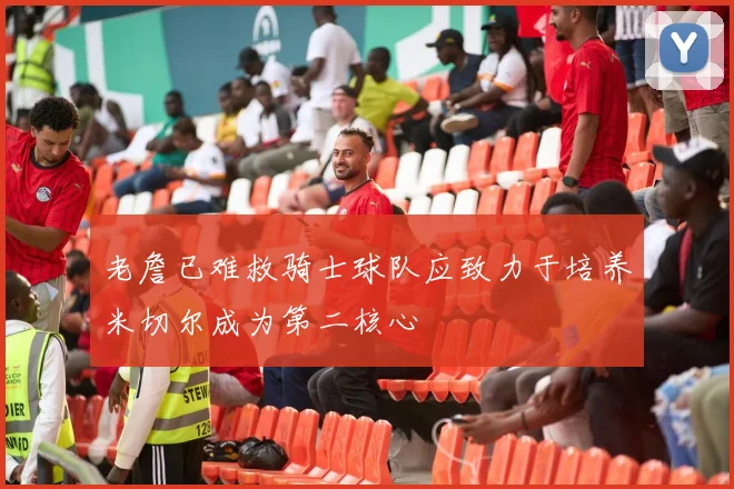老詹已难救骑士球队应致力于培养米切尔成为第二核心