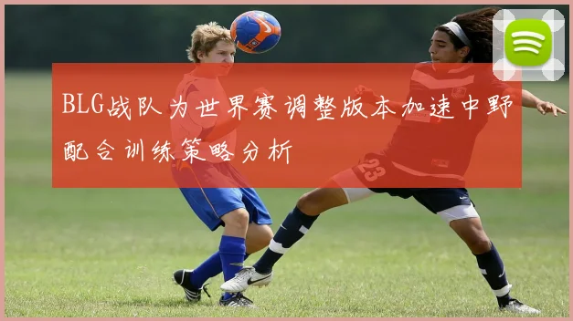BLG战队为世界赛调整版本加速中野配合训练策略分析