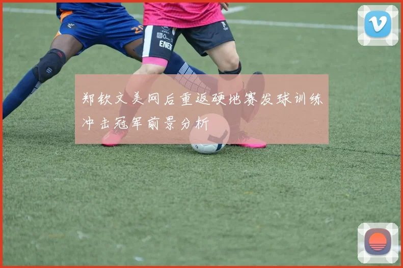 郑钦文美网后重返硬地赛发球训练冲击冠军前景分析