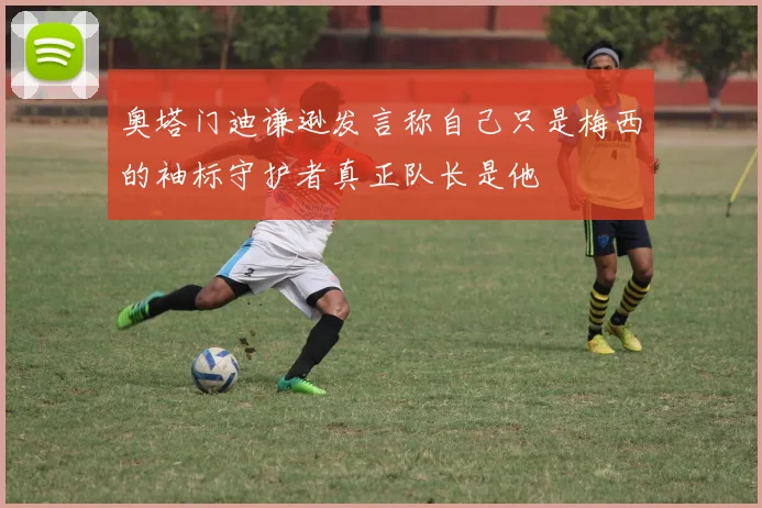 奥塔门迪谦逊发言称自己只是梅西的袖标守护者真正队长是他