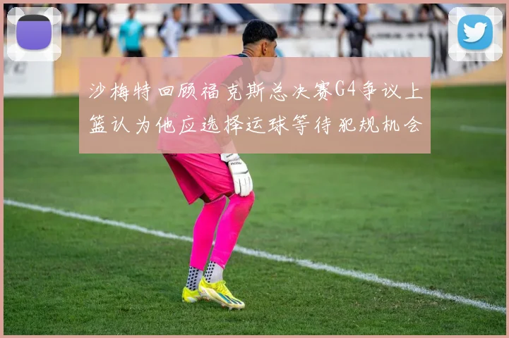 沙梅特回顾福克斯总决赛G4争议上篮认为他应选择运球等待犯规机会