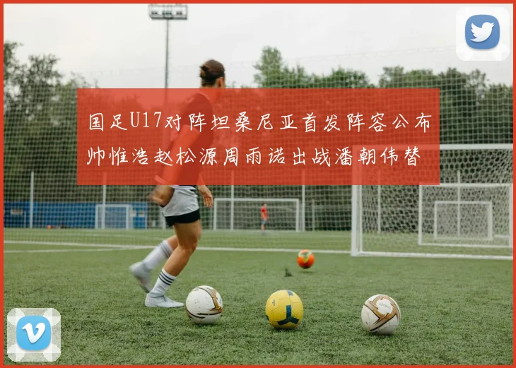 国足U17对阵坦桑尼亚首发阵容公布帅惟浩赵松源周雨诺出战潘朝伟替补
