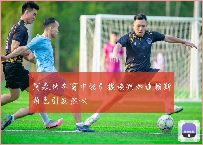 阿森纳冬窗中场引援谈判加速赖斯角色引发热议