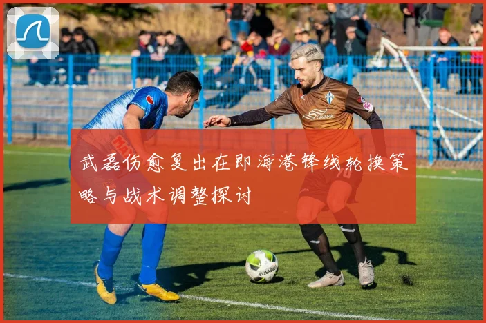 武磊伤愈复出在即海港锋线轮换策略与战术调整探讨