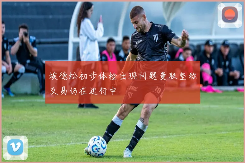 埃德松初步体检出现问题曼联坚称交易仍在进行中