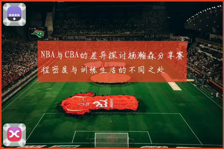 NBA与CBA的差异探讨杨瀚森分享赛程密度与训练生活的不同之处
