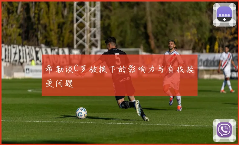 希勒谈C罗被换下的影响力与自我接受问题