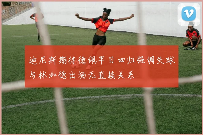 迪尼斯期待德佩早日回归强调失球与林加德出场无直接关系